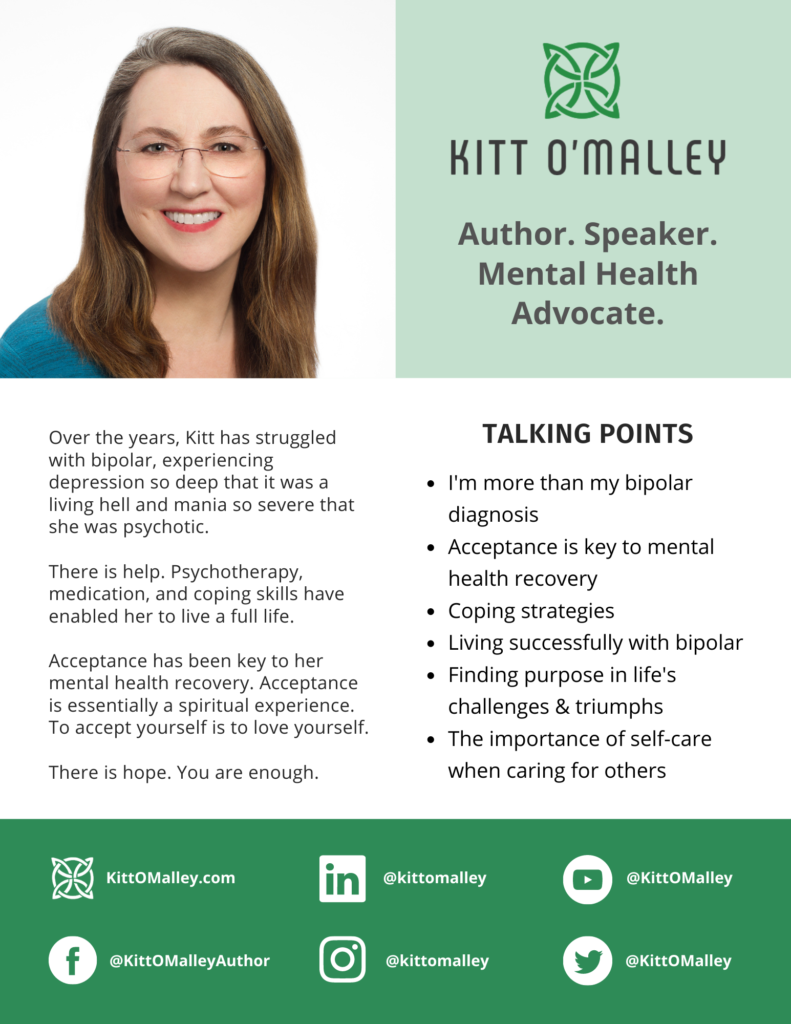 Kitt O'Malley
Author. Speaker. Mental Health Advocate.

Over the years, Kitt has struggled with bipolar, experiencing depression so deep that it was a living hell and mania so severe that she was psychotic.

There is help. Psychotherapy, medication, and coping skills have enabled her to live a full life.

Acceptance has been key to her mental health recovery. Acceptance is essentially a spiritual experience. To accept yourself is to love yourself.

There is hope. You are enough.

TALKING POINTS
- I'm more than my bipolar diagnosis.
- Acceptance is key to mental health recovery.
- Coping strategies.
- Living successfully with bipolar.
- Finding purpose in life's challenges & triumphs.
- The importance of self-care when caring for others.

SOCIAL MEDIA LINKS
KittOMalley.com
FB @KittOMalleyAuthor
LinkedIn @kittomalley
IG @kittomalley
YouTube @KittOMalley
Twitter @KittOMalley